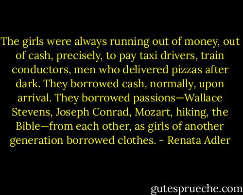 The girls were always running out of money, out of cash, precisely, to pay taxi drivers, train conductors, men who delivered pizzas after dark. They borrowed cash, normally, upon arrival. They borrowed passions—Wallace Stevens, Joseph Conrad, Mozart, hiking, the Bible—from each other, as girls of another generation borrowed clothes. - Renata Adler