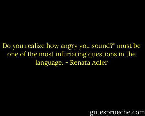 Do you realize how angry you sound?” must be one of the most infuriating questions in the language. - Renata Adler