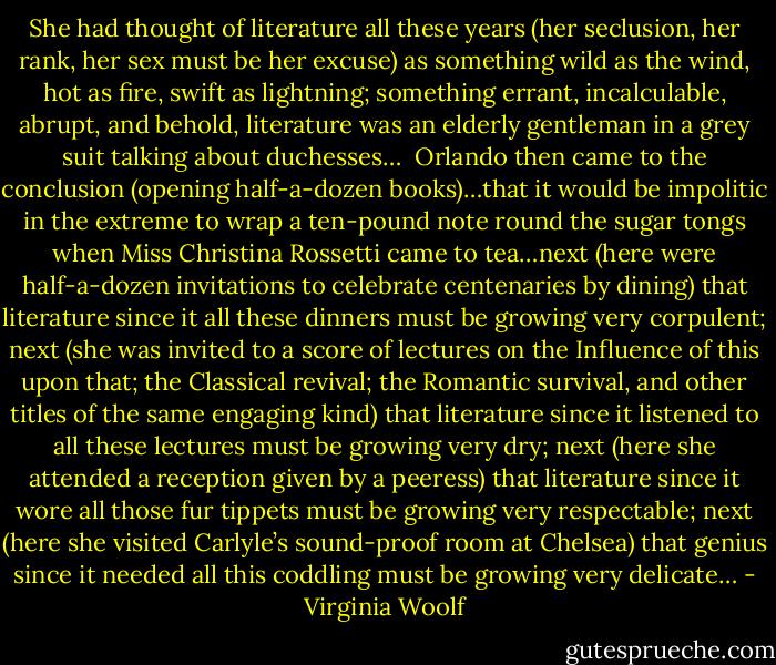 She had thought of literature all these years (her seclusion, her rank, her sex must be her excuse) as something wild as the wind, hot as fire, swift as lightning; something errant, incalculable, abrupt, and behold, literature was an elderly gentleman in a grey suit talking about duchesses…<br /><br />Orlando then came to the conclusion (opening half-a-dozen books)…that it would be impolitic in the extreme to wrap a ten-pound note round the sugar tongs when Miss Christina Rossetti came to tea…next (here were half-a-dozen invitations to celebrate centenaries by dining) that literature since it all these dinners must be growing very corpulent; next (she was invited to a score of lectures on the Influence of this upon that; the Classical revival; the Romantic survival, and other titles of the same engaging kind) that literature since it listened to all these lectures must be growing very dry; next (here she attended a reception given by a peeress) that literature since it wore all those fur tippets must be growing very respectable; next (here she visited Carlyle’s sound-proof room at Chelsea) that genius since it needed all this coddling must be growing very delicate… - Virginia Woolf