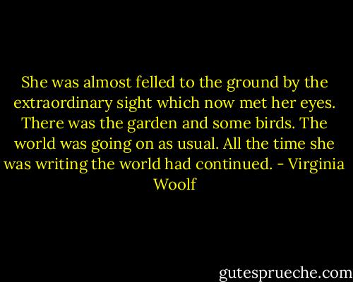 She was almost felled to the ground by the extraordinary sight which now met her eyes. There was the garden and some birds. The world was going on as usual. All the time she was writing the world had continued. - Virginia Woolf