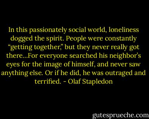 In this passionately social world, loneliness dogged the spirit. People were constantly “getting together,” but they never really got there…For everyone searched his neighbor’s eyes for the image of himself, and never saw anything else. Or if he did, he was outraged and terrified. - Olaf Stapledon