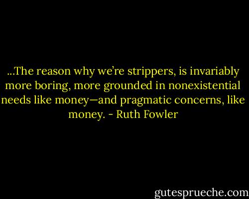 ...The reason why we’re strippers, is invariably more boring, more grounded in nonexistential needs like money—and pragmatic concerns, like money. - Ruth Fowler