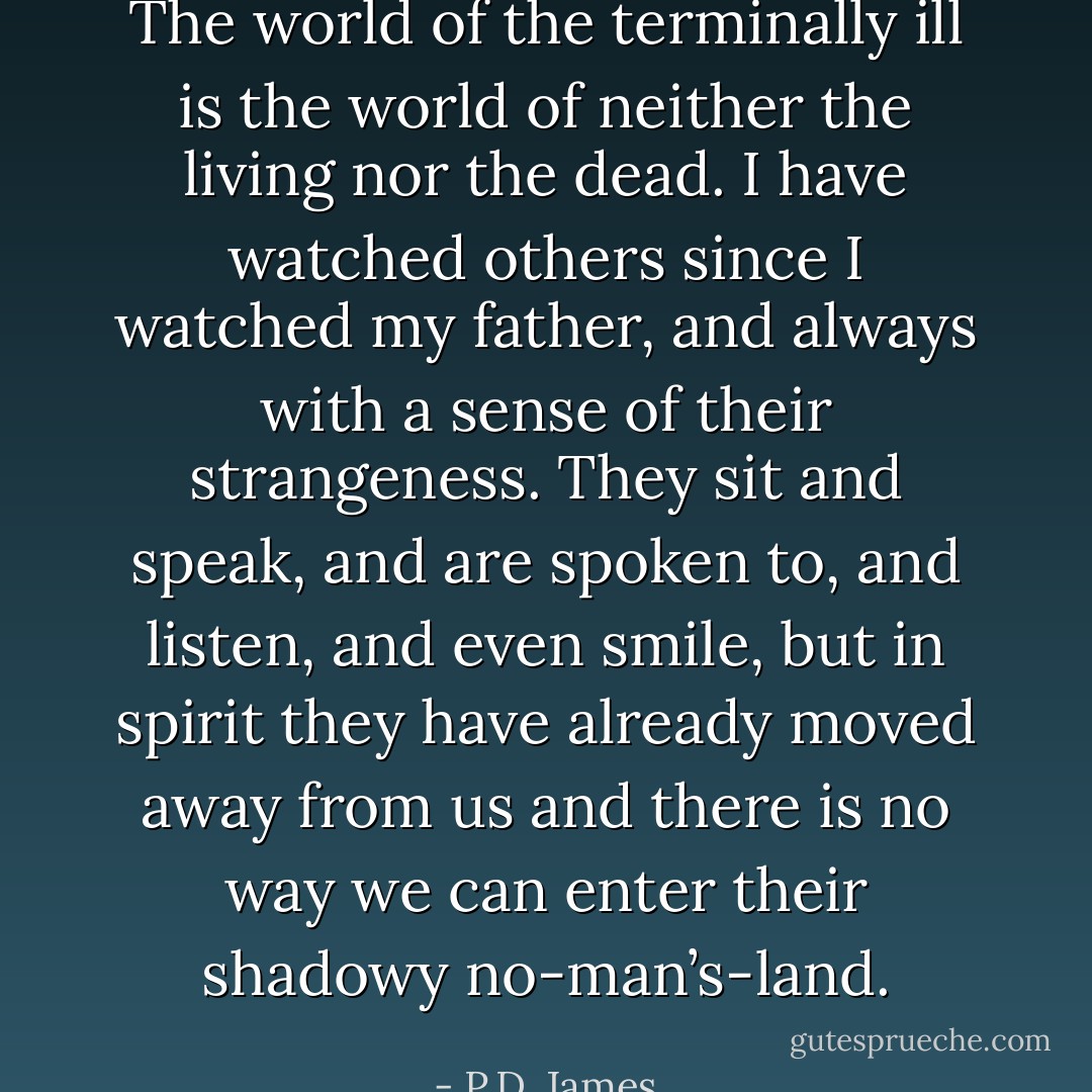 The world of the terminally ill is the world of neither the living nor the dead. I have watched others since I watched my father, and always with a sense of their strangeness. They sit and speak, and are spoken to, and listen, and even smile, but in spirit they have already moved away from us and there is no way we can enter their shadowy no-man’s-land. - P.D. James