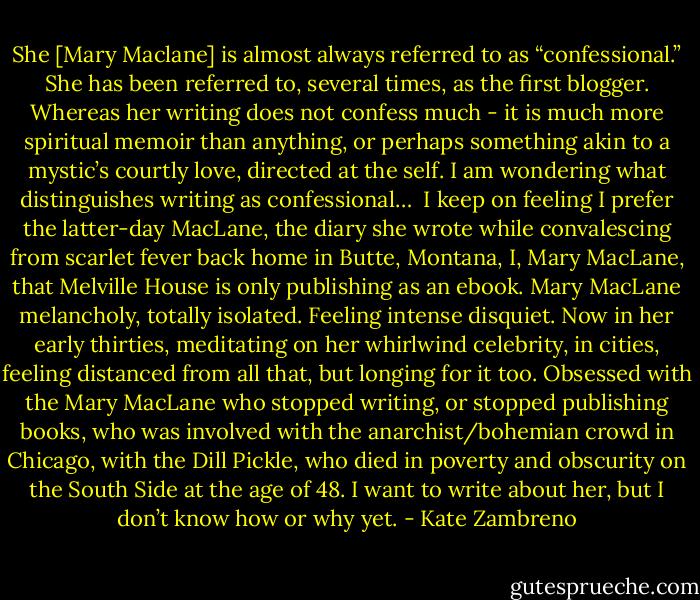 She [Mary Maclane] is almost always referred to as “confessional.” She has been referred to, several times, as the first blogger. Whereas her writing does not confess much - it is much more spiritual memoir than anything, or perhaps something akin to a mystic’s courtly love, directed at the self. I am wondering what distinguishes writing as confessional…<br /><br />I keep on feeling I prefer the latter-day MacLane, the diary she wrote while convalescing from scarlet fever back home in Butte, Montana, I, Mary MacLane, that Melville House is only publishing as an ebook. Mary MacLane melancholy, totally isolated. Feeling intense disquiet. Now in her early thirties, meditating on her whirlwind celebrity, in cities, feeling distanced from all that, but longing for it too. Obsessed with the Mary MacLane who stopped writing, or stopped publishing books, who was involved with the anarchist/bohemian crowd in Chicago, with the Dill Pickle, who died in poverty and obscurity on the South Side at the age of 48. I want to write about her, but I don’t know how or why yet. - Kate Zambreno