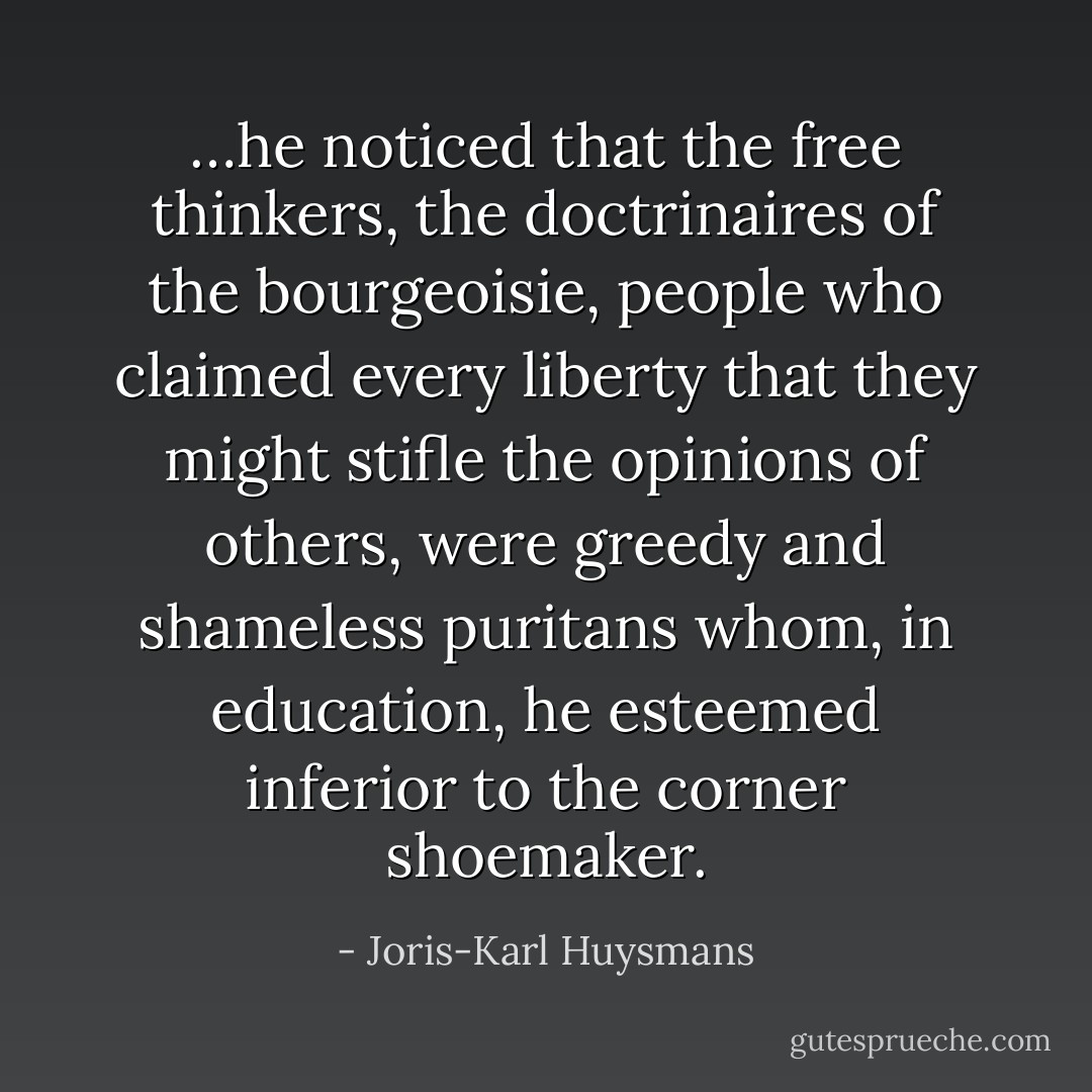 …he noticed that the free thinkers, the doctrinaires of the bourgeoisie, people who claimed every liberty that they might stifle the opinions of others, were greedy and shameless puritans whom, in education, he esteemed inferior to the corner shoemaker. - Joris-Karl Huysmans