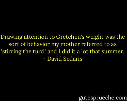 Drawing attention to Gretchen's weight was the sort of behavior my mother referred to as 'stirring the turd,' and I did it a lot that summer. - David Sedaris