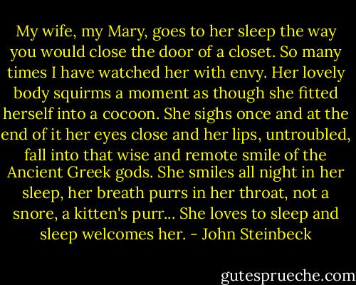 My wife, my Mary, goes to her sleep the way you would close the door of a closet. So many times I have watched her with envy. Her lovely body squirms a moment as though she fitted herself into a cocoon. She sighs once and at the end of it her eyes close and her lips, untroubled, fall into that wise and remote smile of the Ancient Greek gods. She smiles all night in her sleep, her breath purrs in her throat, not a snore, a kitten's purr... She loves to sleep and sleep welcomes her. - John Steinbeck