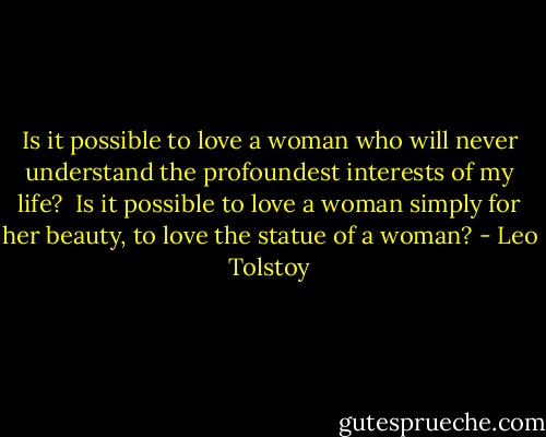 Is it possible to love a woman who will never understand the profoundest interests of my life? <br />Is it possible to love a woman simply for her beauty, to love the statue of a woman? - Leo Tolstoy