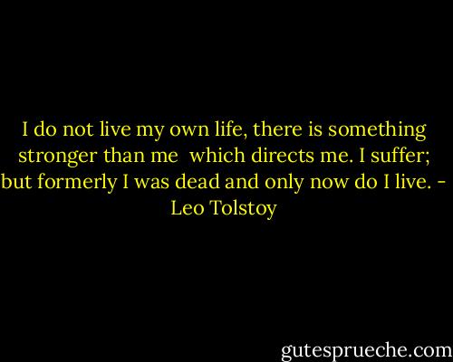 I do not live my own life, there is something stronger than me <br />which directs me. I suffer;<br />but formerly I was dead and only now do I live. - Leo Tolstoy