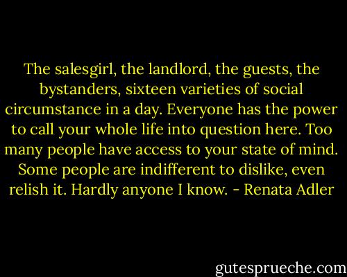 The salesgirl, the landlord, the guests, the bystanders, sixteen varieties of social circumstance in a day. Everyone has the power to call your whole life into question here. Too many people have access to your state of mind. Some people are indifferent to dislike, even relish it. Hardly anyone I know. - Renata Adler