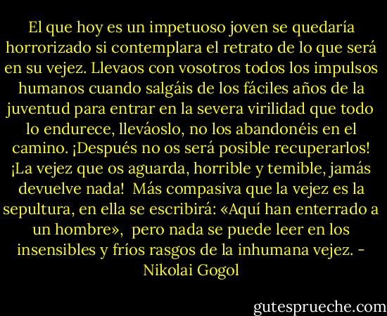 El que hoy es un impetuoso joven se quedaría horrorizado si contemplara<br />el retrato de lo que será en su vejez. Llevaos con vosotros todos los<br />impulsos humanos cuando salgáis de los fáciles años de la juventud<br />para entrar en la severa virilidad que todo lo endurece, lleváoslo, no los<br />abandonéis en el camino. ¡Después no os será posible recuperarlos! ¡La<br />vejez que os aguarda, horrible y temible, jamás devuelve nada! <br />Más compasiva que la vejez es la sepultura, en ella se escribirá: «Aquí han enterrado a un hombre», <br />pero nada se puede leer en los insensibles y fríos rasgos de la inhumana vejez. - Nikolai Gogol
