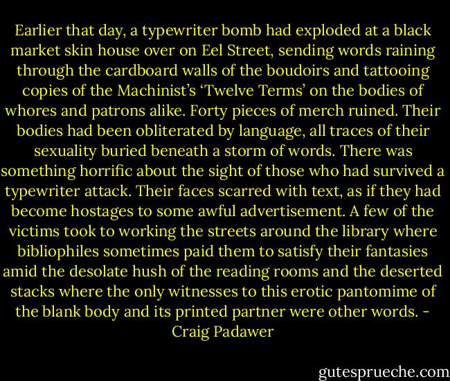 Earlier that day, a typewriter bomb had exploded at a black market skin house over on Eel Street, sending words raining through the cardboard walls of the boudoirs and tattooing copies of the Machinist’s ‘Twelve Terms’ on the bodies of whores and patrons alike. Forty pieces of merch ruined. Their bodies had been obliterated by language, all traces of their sexuality buried beneath a storm of words. There was something horrific about the sight of those who had survived a typewriter attack. Their faces scarred with text, as if they had become hostages to some awful advertisement. A few of the victims took to working the streets around the library where bibliophiles sometimes paid them to satisfy their fantasies amid the desolate hush of the reading rooms and the deserted stacks where the only witnesses to this erotic pantomime of the blank body and its printed partner were other words. - Craig Padawer