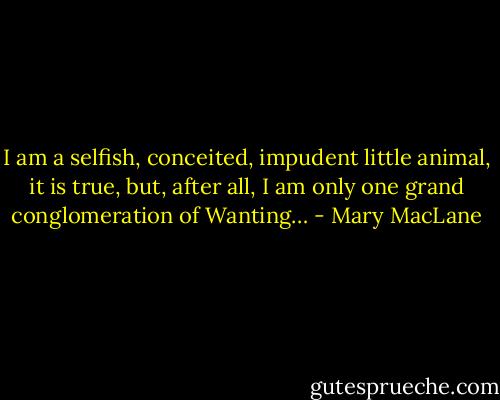 I am a selfish, conceited, impudent little animal, it is true, but, after all, I am only one grand conglomeration of Wanting… - Mary MacLane