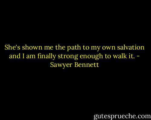 She's shown me the path to my own salvation and I am finally strong enough to walk it. - Sawyer Bennett