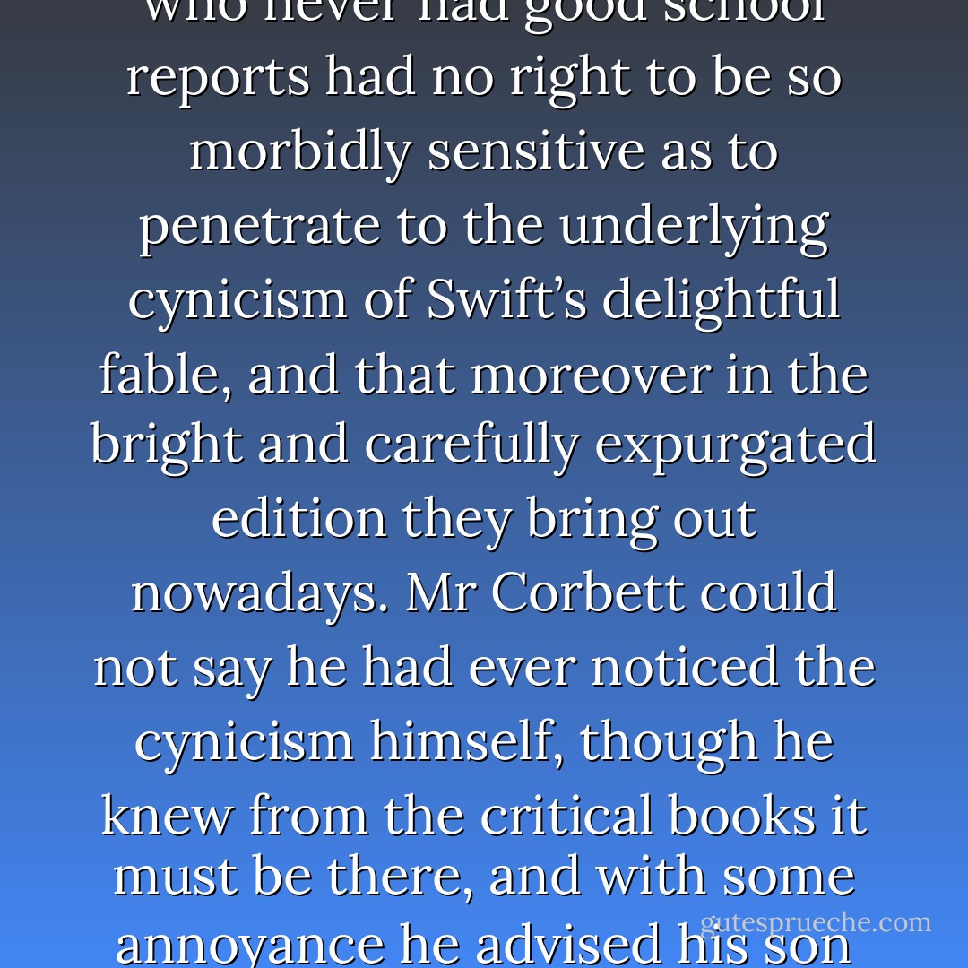 Tonight, however, Dickens struck him in a different light. Beneath the author’s sentimental pity for the weak and helpless, he could discern a revolting pleasure in cruelty and suffering, while the grotesque figures of the people in Cruikshank’s illustrations revealed too clearly the hideous distortions of their souls. What had seemed humorous now appeared diabolic, and in disgust at these two favourites he turned to Walter Pater for the repose and dignity of a classic spirit.<br /><br />But presently he wondered if this spirit were not in itself of a marble quality, frigid and lifeless, contrary to the purpose of nature. ‘I have often thought’, he said to himself, ‘that there is something evil in the austere worship of beauty for its own sake.’ He had never thought so before, but he liked to think that this impulse of fancy was the result of mature consideration, and with this satisfaction he composed himself for sleep. <br /><br />He woke two or three times in the night, an unusual occurrence, but he was glad of it, for each time he had been dreaming horribly of these blameless Victorian works…<br /><br />It turned out to be the Boy’s Gulliver’s Travels that Granny had given him, and Dicky had at last to explain his rage with the devil who wrote it to show that men were worse than beasts and the human race a washout. A boy who never had good school reports had no right to be so morbidly sensitive as to penetrate to the underlying cynicism of Swift’s delightful fable, and that moreover in the bright and carefully expurgated edition they bring out nowadays. Mr Corbett could not say he had ever noticed the cynicism himself, though he knew from the critical books it must be there, and with some annoyance he advised his son to take out a nice bright modern boy’s adventure story that could not depress anybody. <br /><br />Mr Corbett soon found that he too was ‘off reading’. Every new book seemed to him weak, tasteless and insipid; while his old and familiar books were depressing or even, in some obscure way, disgusting. Authors must all be filthy-minded; they probably wrote what they dared not express in their lives. Stevenson had said that literature was a morbid secretion; he read Stevenson again to discover his peculiar morbidity, and detected in his essays a self-pity masquerading as courage, and in Treasure Island an invalid’s sickly attraction to brutality. <br /><br />This gave him a zest to find out what he disliked so much, and his taste for reading revived as he explored with relish the hidden infirmities of minds that had been valued by fools as great and noble. He saw Jane Austen and Charlotte Brontë as two unpleasant examples of spinsterhood; the one as a prying, sub-acid busybody in everyone else’s flirtations, the other as a raving, craving maenad seeking self-immolation on the altar of her frustrated passions. He compared Wordsworth’s love of nature to the monstrous egoism of an ancient bellwether, isolated from the flock. - Margaret Irwin