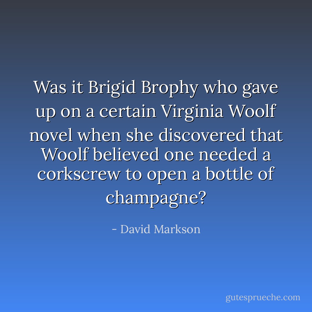 Was it Brigid Brophy who gave up on a certain Virginia Woolf novel when she discovered that Woolf believed one needed a corkscrew to open a bottle of champagne? - David Markson