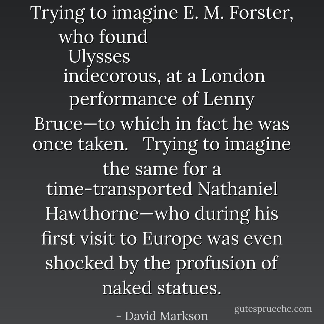 Trying to imagine <a href="https://www.goodreads.com/author/show/86404.E__M__Forster" title="E. M. Forster" rel="nofollow noopener">E. M. Forster</a>, who found <i>
  <a href="https://www.goodreads.com/book/show/338798.Ulysses" title="Ulysses" rel="nofollow noopener">Ulysses</a>
</i> indecorous, at a London performance of <a href="https://www.goodreads.com/author/show/61344.Lenny_Bruce" title="Lenny Bruce" rel="nofollow noopener">Lenny Bruce</a>—to which in fact he was once taken. <br /><br />Trying to imagine the same for a time-transported <a href="https://www.goodreads.com/author/show/7799.Nathaniel_Hawthorne" title="Nathaniel Hawthorne" rel="nofollow noopener">Nathaniel Hawthorne</a>—who during his first visit to Europe was even shocked by the profusion of naked statues. - David Markson