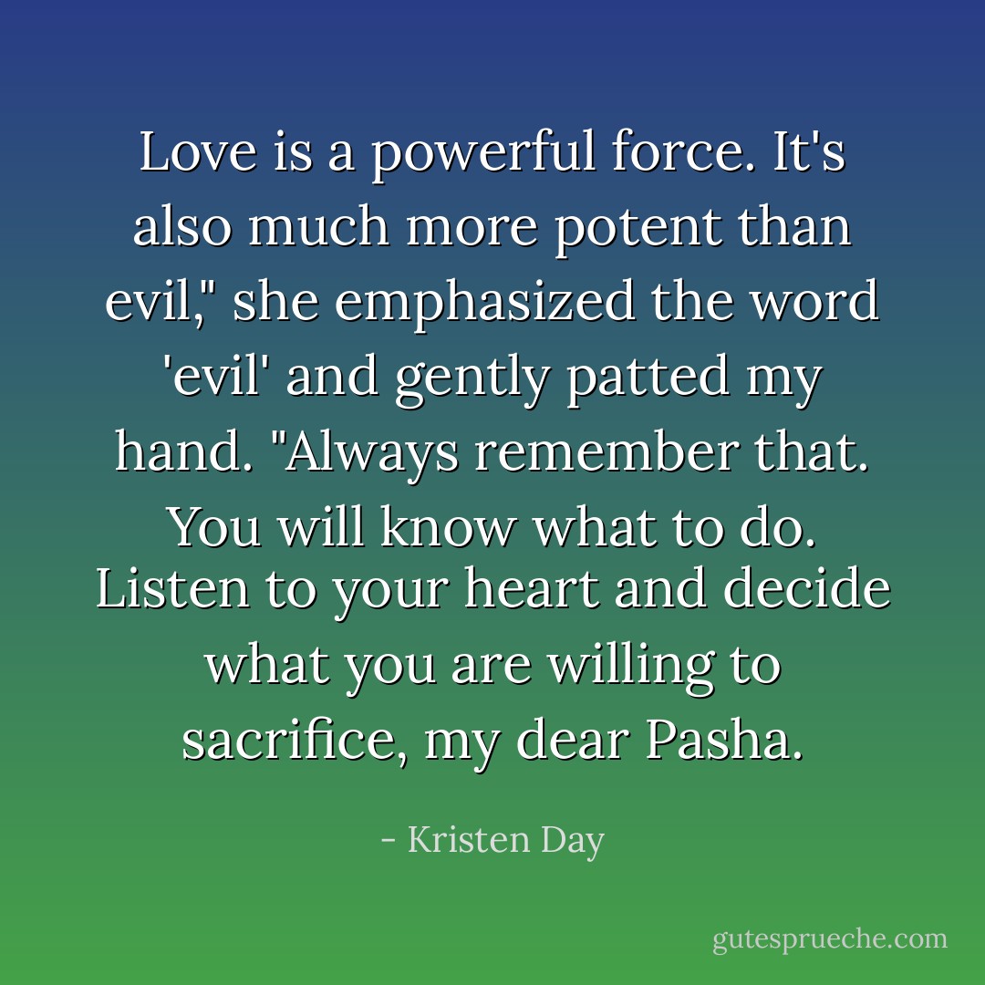 Love is a powerful force. It's also much more potent than evil," she emphasized the word 'evil' and gently patted my hand. "Always remember that. You will know what to do. Listen to your heart and decide what you are willing to sacrifice, my dear Pasha. - Kristen Day