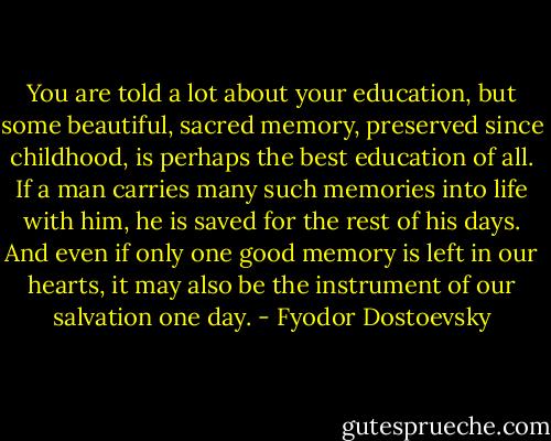 You are told a lot about your education, but some beautiful, sacred memory, preserved since childhood, is perhaps the best education of all. If a man carries many such memories into life with him, he is saved for the rest of his days. And even if only one good memory is left in our hearts, it may also be the instrument of our salvation one day. - Fyodor Dostoevsky