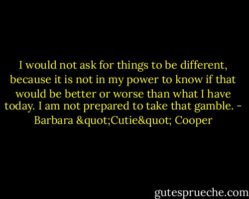 I would not ask for things to be different, because it is not in my power to know if that would be better or worse than what I have today. I am not prepared to take that gamble. - Barbara "Cutie" Cooper