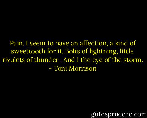 Pain. I seem to have an affection, a kind of sweettooth for it. Bolts of lightning, little rivulets of thunder. <br />And I the eye of the storm. - Toni Morrison