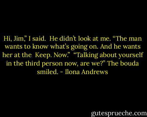 Hi, Jim,” I said.<br /><br />He didn’t look at me. “The man wants to know what’s going on. And he wants her at the<br /><br />Keep. Now.”<br /><br />“Talking about yourself in the third person now, are we?” The bouda smiled. - Ilona Andrews