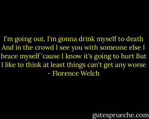 I'm going out, I'm gonna drink myself to death<br />And in the crowd I see you with someone else<br />I brace myself 'cause I know it's going to hurt<br />But I like to think at least things can't get any worse - Florence Welch