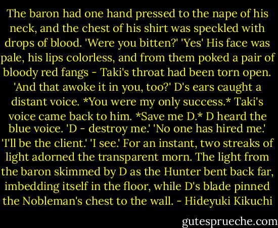 The baron had one hand pressed to the nape of his neck, and the chest of his shirt was speckled with drops of blood.<br />'Were you bitten?'<br />'Yes'<br />His face was pale, his lips colorless, and from them poked a pair of bloody red fangs - Taki's throat had been torn open.<br />'And that awoke it in you, too?'<br />D's ears caught a distant voice. *You were my only success.*<br />Taki's voice came back to him. *Save me D.*<br />D heard the blue voice.<br />'D - destroy me.'<br />'No one has hired me.'<br />'I'll be the client.'<br />'I see.'<br />For an instant, two streaks of light adorned the transparent morn. The light from the baron skimmed by D as the Hunter bent back far, imbedding itself in the floor, while D's blade pinned the Nobleman's chest to the wall. - Hideyuki Kikuchi
