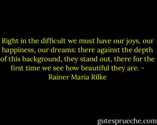 Right in the difficult we must have our joys, our happiness, our dreams: there against the depth of this background, they stand out, there for the first time we see how beautiful they are. - Rainer Maria Rilke