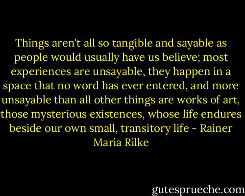 Things aren't all so tangible and sayable as people would usually have us believe; most experiences are unsayable, they happen in a space that no word has ever entered, and more unsayable than all other things are works of art, those mysterious existences, whose life endures beside our own small, transitory life - Rainer Maria Rilke