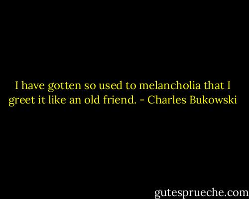 I have gotten so used to melancholia that I greet it like an old friend. - Charles Bukowski