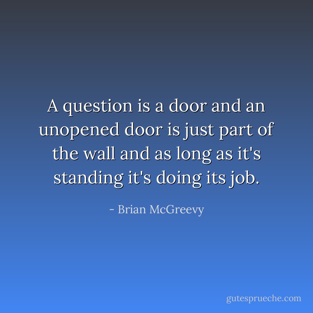 A question is a door and an unopened door is just part of the wall and as long as it's standing it's doing its job. - Brian McGreevy