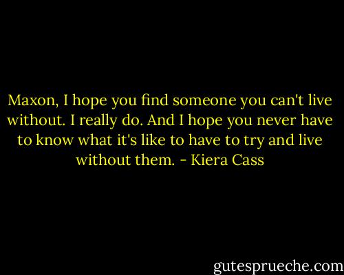 Maxon, I hope you find someone you can't live without. I really do. And I hope you never have to know what it's like to have to try and live without them. - Kiera Cass
