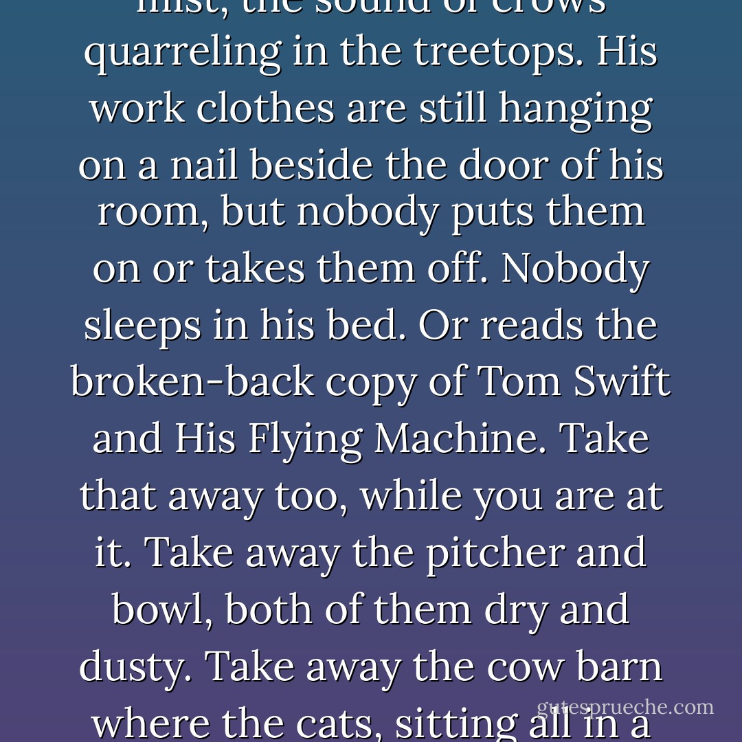 Whether they are part of a home or home is a part of them is not a question children are prepared to answer. Having taken away the dog, take away the kitchen–the smell of something good in the oven for dinner. Also the smell of washing day, of wool drying in the wooden rack. Of ashes. Of soup simmering on the stove. Take away the patient old horse waiting by the pasture fence. Take away the chores that kept him busy from the time he got home from school until they sat down to supper. Take away the early-morning mist, the sound of crows quarreling in the treetops.<br />His work clothes are still hanging on a nail beside the door of his room, but nobody puts them on or takes them off. Nobody sleeps in his bed. Or reads the broken-back copy of <i>Tom Swift and His Flying Machine.</i> Take that away too, while you are at it.<br />Take away the pitcher and bowl, both of them dry and dusty. Take away the cow barn where the cats, sitting all in a row, wait with their mouths wide open for somebody to squirt milk down their throats. Take away the horse barn too–the smell of hay and dust and horse piss and old sweat-stained leather, and the rain beating down on the plowed field beyond the door. Take all this away and what have you done to him? In the face of a deprivation so great, what is the use of asking him to go on being the boy he was. He might as well start life over again as some other boy instead. - William Maxwell
