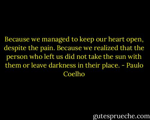 Because we managed to keep our heart open, despite the pain.<br />Because we realized that the person who left us did not take the sun with them or leave darkness in their place. - Paulo Coelho