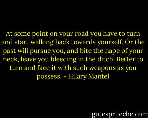 At some point on your road you have to turn and start walking back towards yourself. Or the past will pursue you, and bite the nape of your neck, leave you bleeding in the ditch. Better to turn and face it with such weapons as you possess. - Hilary Mantel