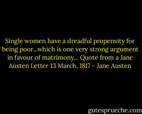 Single women have a dreadful propensity for being poor...which is one very strong argument in favour of matrimony...<br />Quote from a Jane Austen Letter 13 March, 1817 - Jane Austen