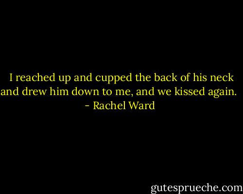  I reached up and cupped the back of his neck and drew him down to me, and we kissed again.  - Rachel Ward