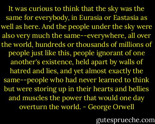It was curious to think that the sky was the same for everybody, in Eurasia or Eastasia as well as here. And the people under the sky were also very much the same--everywhere, all over the world, hundreds or thousands of millions of people just like this, people ignorant of one another's existence, held apart by walls of hatred and lies, and yet almost exactly the same--people who had never learned to think but were storing up in their hearts and bellies and muscles the power that would one day overturn the world. - George Orwell