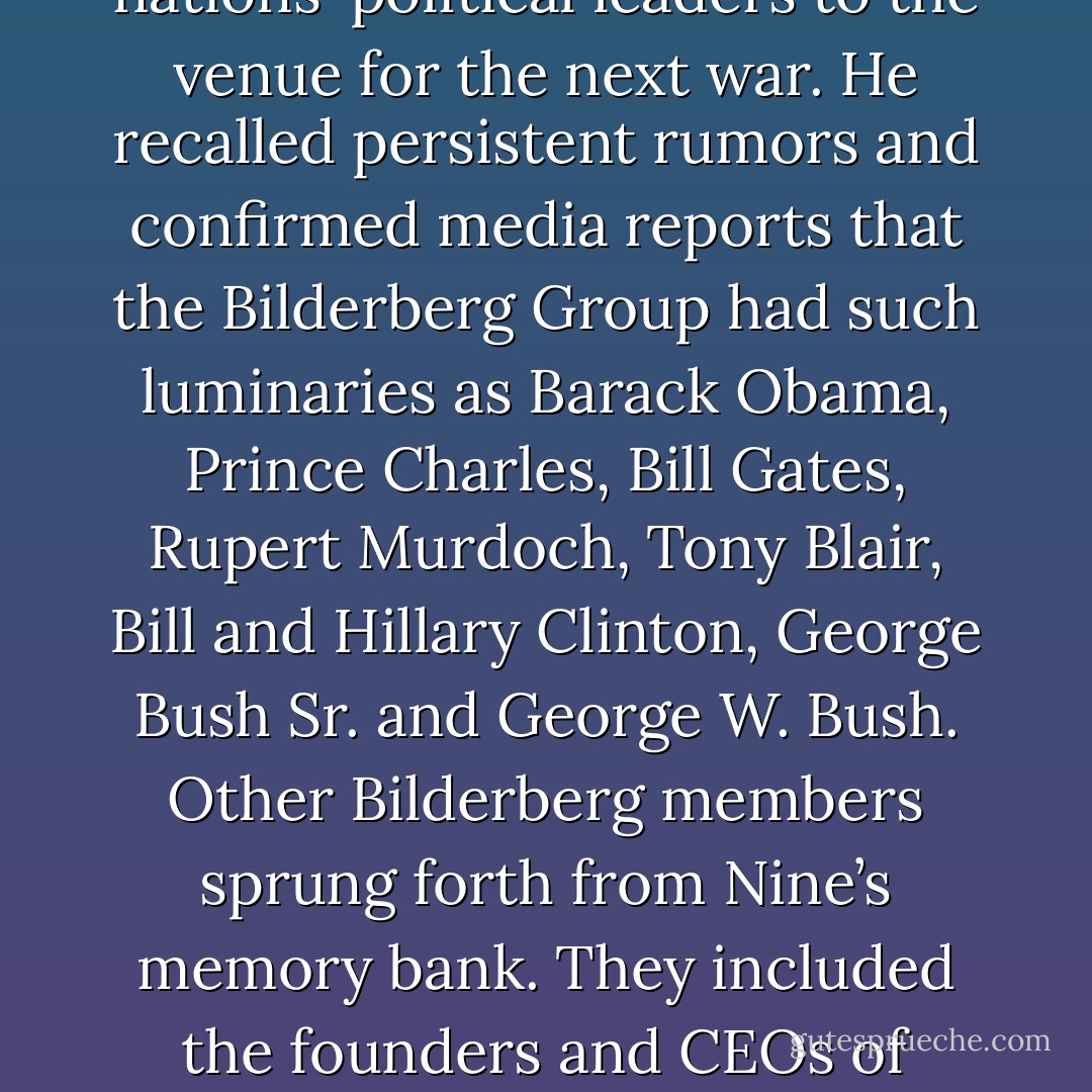 Nine had heard whisperings that the secretive Bilderberg Group was effectively the World Government, undermining democracy by influencing everything from nations' political leaders to the venue for the next war. He recalled persistent rumors and confirmed media reports that the Bilderberg Group had such luminaries as Barack Obama, Prince Charles, Bill Gates, Rupert Murdoch, Tony Blair, Bill and Hillary Clinton, George Bush Sr. and George W. Bush. Other Bilderberg members sprung forth from Nine’s memory bank. They included the founders and CEOs of various multinational corporations like Facebook, BP, Google, Shell and Amazon, as well as almost every major financial institution on the planet. - James Morcan