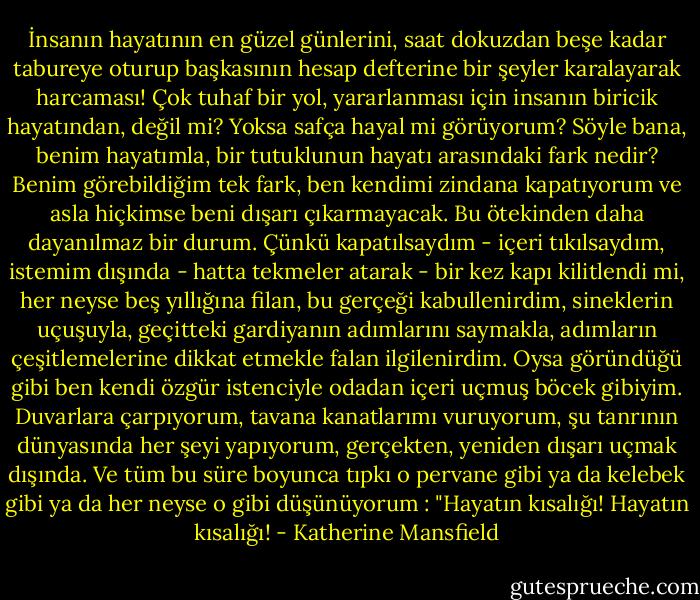 İnsanın hayatının en güzel günlerini, saat dokuzdan beşe kadar tabureye oturup başkasının hesap defterine bir şeyler karalayarak harcaması! Çok tuhaf bir yol, yararlanması için insanın biricik hayatından, değil mi? Yoksa safça hayal mi görüyorum? Söyle bana, benim hayatımla, bir tutuklunun hayatı arasındaki fark nedir? Benim görebildiğim tek fark, ben kendimi zindana kapatıyorum ve asla hiçkimse beni dışarı çıkarmayacak. Bu ötekinden daha dayanılmaz bir durum. Çünkü kapatılsaydım - içeri tıkılsaydım, istemim dışında - hatta tekmeler atarak - bir kez kapı kilitlendi mi, her neyse beş yıllığına filan, bu gerçeği kabullenirdim, sineklerin uçuşuyla, geçitteki gardiyanın adımlarını saymakla, adımların çeşitlemelerine dikkat etmekle falan ilgilenirdim. Oysa göründüğü gibi ben kendi özgür istenciyle odadan içeri uçmuş böcek gibiyim. Duvarlara çarpıyorum, tavana kanatlarımı vuruyorum, şu tanrının dünyasında her şeyi yapıyorum, gerçekten, yeniden dışarı uçmak dışında. Ve tüm bu süre boyunca tıpkı o pervane gibi ya da kelebek gibi ya da her neyse o gibi düşünüyorum : "Hayatın kısalığı! Hayatın kısalığı! - Katherine Mansfield