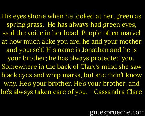 His eyes shone when he looked at her, green as spring grass.<br /><br />He has always had green eyes, said the voice in her head. People often marvel at how much alike you are, he and your mother and yourself. His name is Jonathan and he is your brother; he has always protected you.<br /><br />Somewhere in the back of Clary’s mind she saw black eyes and whip marks, but she didn’t know why. He’s your brother. He’s your brother, and he’s always taken care of you. - Cassandra Clare