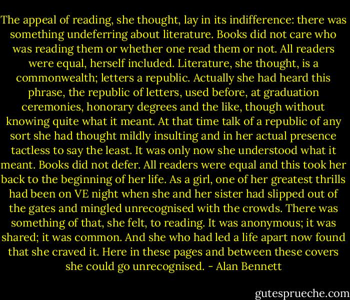 The appeal of reading, she thought, lay in its indifference: there was something undeferring about literature. Books did not care who was reading them or whether one read them or not. All readers were equal, herself included. Literature, she thought, is a commonwealth; letters a republic. Actually she had heard this phrase, the republic of letters, used before, at graduation ceremonies, honorary degrees and the like, though without knowing quite what it meant. At that time talk of a republic of any sort she had thought mildly insulting and in her actual presence tactless to say the least. It was only now she understood what it meant. Books did not defer. All readers were equal and this took her back to the beginning of her life. As a girl, one of her greatest thrills had been on VE night when she and her sister had slipped out of the gates and mingled unrecognised with the crowds. There was something of that, she felt, to reading. It was anonymous; it was shared; it was common. And she who had led a life apart now found that she craved it. Here in these pages and between these covers she could go unrecognised. - Alan Bennett