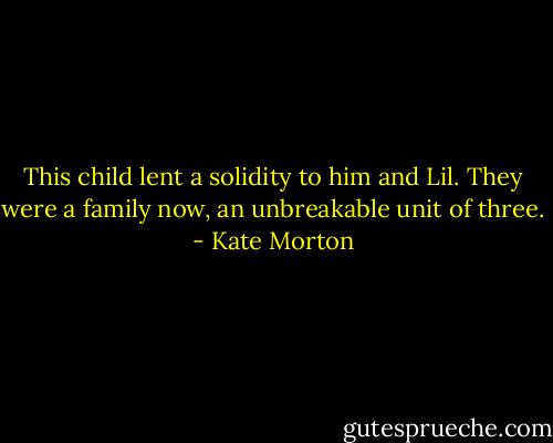 This child lent a solidity to him and Lil. They were a family now, an unbreakable unit of three. - Kate Morton