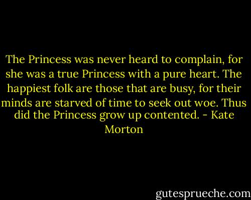 The Princess was never heard to complain, for she was a true Princess with a pure heart. The happiest folk are those that are busy, for their minds are starved of time to seek out woe. Thus did the Princess grow up contented. - Kate Morton