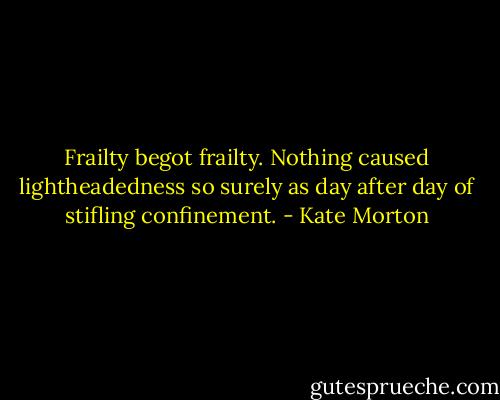 Frailty begot frailty. Nothing caused lightheadedness so surely as day after day of stifling confinement. - Kate Morton