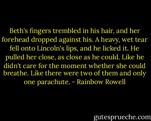 Beth's fingers trembled in his hair, and her forehead dropped against his. A heavy, wet tear fell onto Lincoln's lips, and he licked it. He pulled her close, as close as he could. Like he didn't care for the moment whether she could breathe. Like there were two of them and only one parachute. - Rainbow Rowell