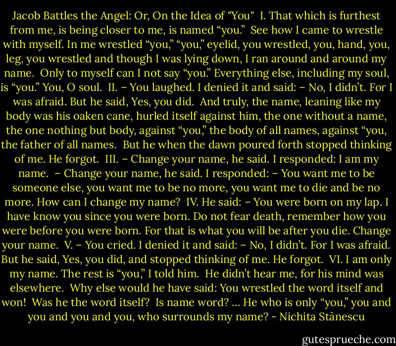 Jacob Battles the Angel: Or, On the Idea of "You"<br /><br />I.<br />That which is furthest from me,<br />is being closer to me,<br />is named “you.”<br /><br />See how I came to wrestle with myself.<br />In me wrestled “you,”<br />“you,” eyelid, you wrestled,<br />you, hand,<br />you, leg, you wrestled<br />and though I was lying down, I ran<br />around and around my name.<br /><br />Only to myself can I not say “you.”<br />Everything else, including my soul,<br />is “you.”<br />You, O soul.<br /><br />II.<br />– You laughed.<br />I denied it and said:<br />– No, I didn’t.<br />For I was afraid.<br />But he said, Yes, you did.<br /><br />And truly, the name,<br />leaning<br />like my body was<br />his oaken cane,<br />hurled itself against him,<br />the one without a name,<br />the one nothing but body,<br />against “you,”<br />the body of all names,<br />against “you,<br />the father of all names.<br /><br />But he<br />when the dawn poured forth<br />stopped thinking of me.<br />He forgot.<br /><br />III.<br />– Change your name, he said.<br />I responded: I am my name.<br /><br />– Change your name, he said.<br />I responded:<br />– You want me to be someone else,<br />you want me to be no more,<br />you want me to die<br />and be no more.<br />How can I change my name?<br /><br />IV.<br />He said:<br />– You were born on my lap.<br />I have know you since you were born.<br />Do not fear death,<br />remember how you were<br />before you were born.<br />For that is what you will be after you die.<br />Change your name.<br /><br />V.<br />– You cried.<br />I denied it and said:<br />– No, I didn’t.<br />For I was afraid.<br />But he said, Yes, you did,<br />and stopped thinking of me.<br />He forgot.<br /><br />VI.<br />I am only my name.<br />The rest is “you,” I told him.<br /><br />He didn’t hear me, for his<br />mind was elsewhere.<br /><br />Why else would he have said:<br />You wrestled the word itself<br />and won!<br /><br />Was he the word itself?<br /><br />Is name word?<br />… He who is only “you,”<br />you and you and you and you,<br />who surrounds my name? - Nichita Stănescu