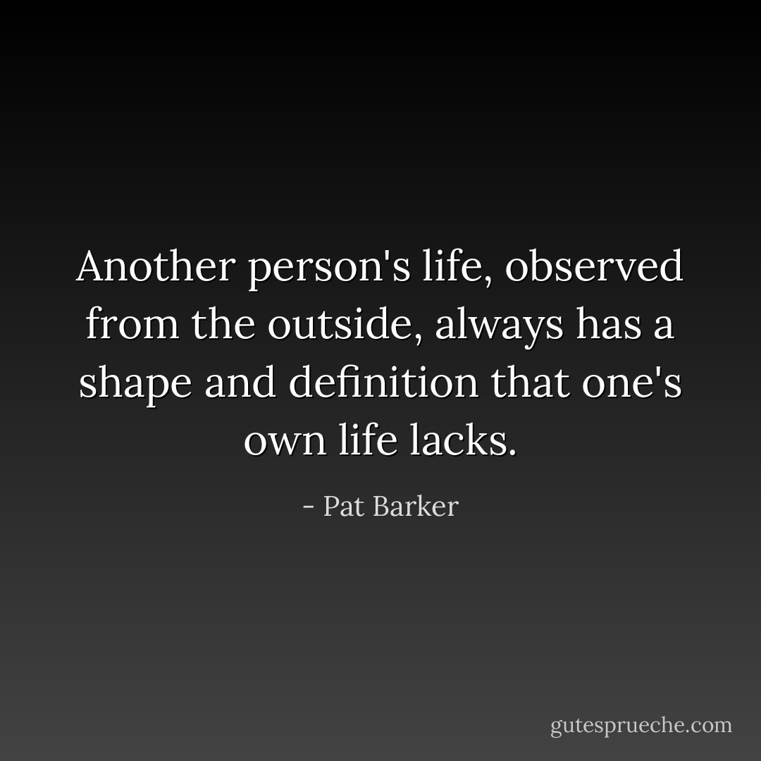 Another person's life, observed from the outside, always has a shape and definition that one's own life lacks. - Pat Barker