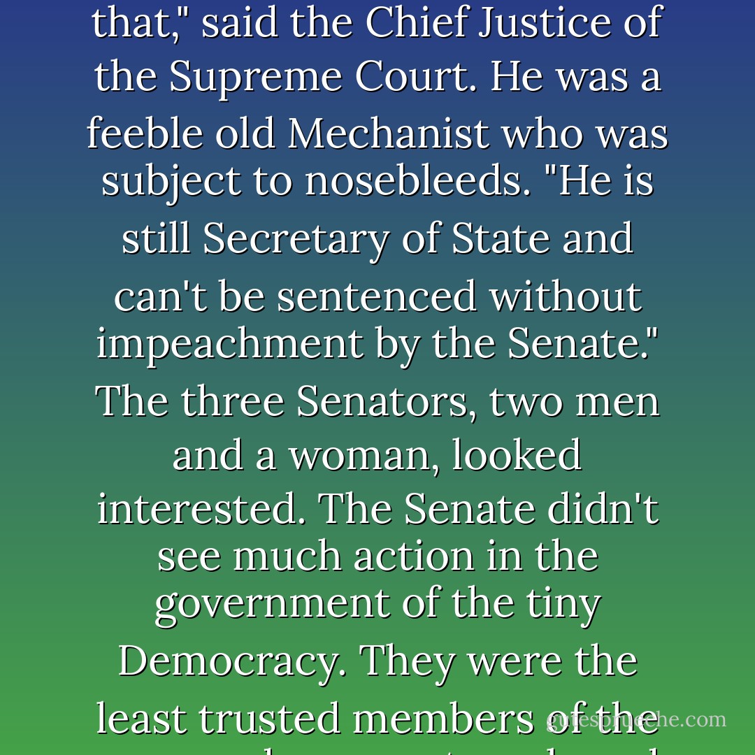 Let's throw his ass out the airlock," suggested the Speaker of the House.<br />"We can't do that," said the Chief Justice of the Supreme Court. He was a feeble old Mechanist who was subject to nosebleeds. "He is still Secretary of State and can't be sentenced without impeachment by the Senate."<br />The three Senators, two men and a woman, looked interested. The Senate didn't see much action in the government of the tiny Democracy. They were the least trusted members of the crew and were outnumbered by the House. - Bruce Sterling